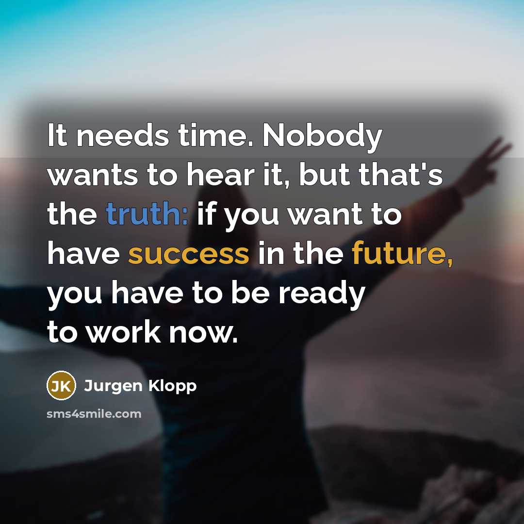 “It needs time. Nobody wants to hear it, but that's the truth: if you want to have success in the future, you have to be ready to work now.” quote by Jurgen Klopp