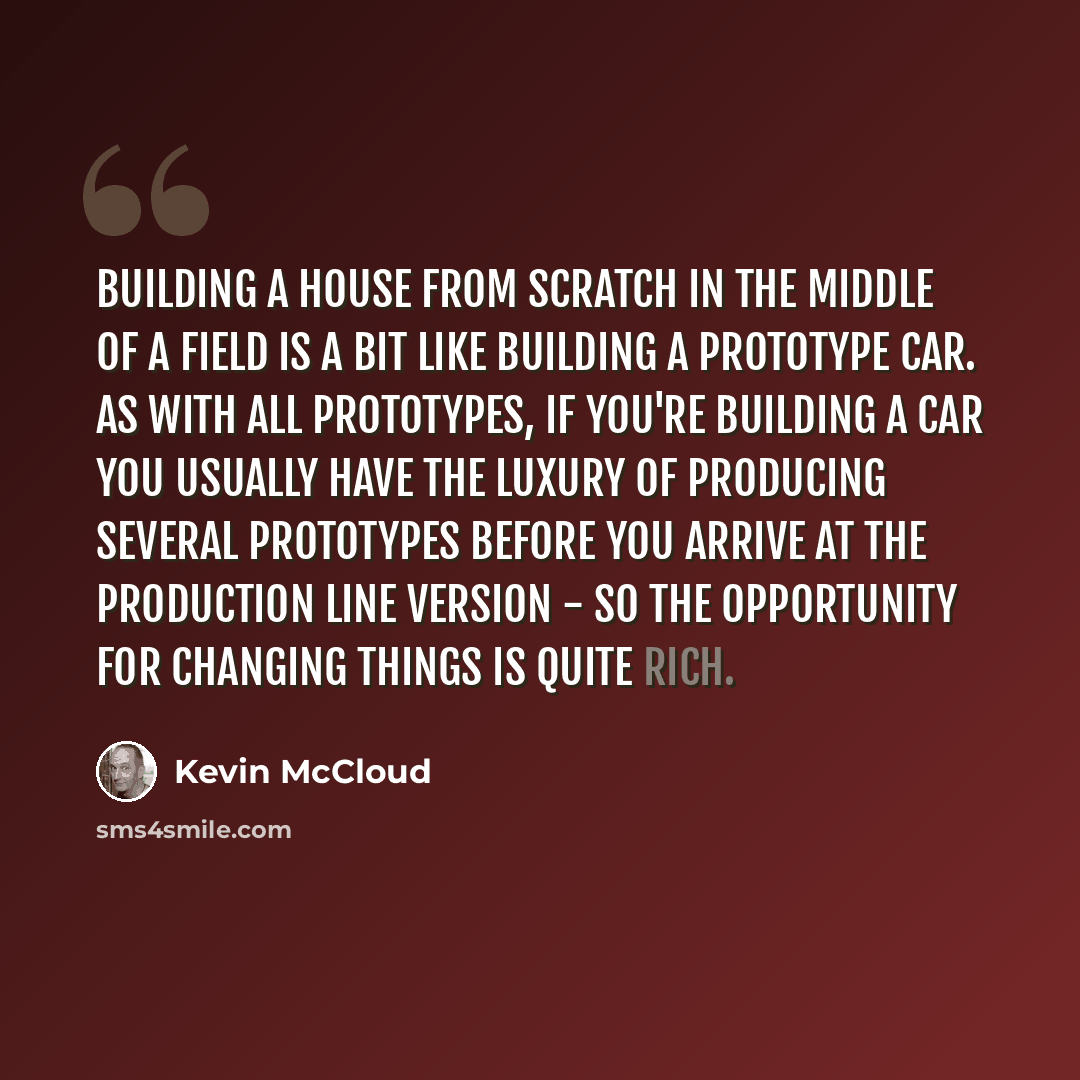 “Building a house from scratch in the middle of a field is a bit like building a prototype car. As with all prototypes, if you're building a car you usually have the luxury of producing several prototypes before you arrive at the production line version - so the opportunity for changing things is…” quote by Kevin McCloud