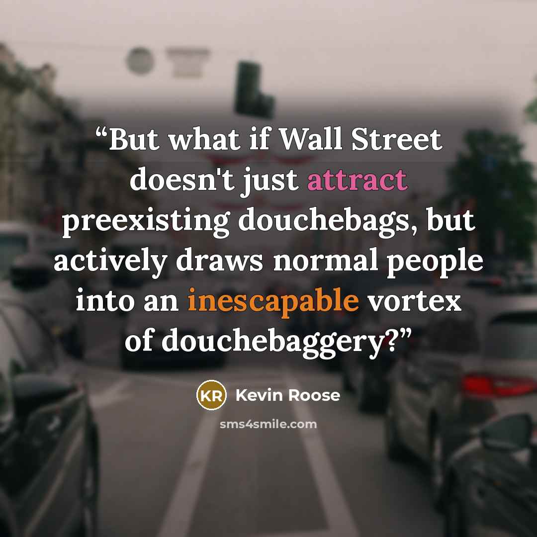 “But what if Wall Street doesn't just attract preexisting douchebags, but actively draws normal people into an inescapable vortex of douchebaggery?” quote by Kevin Roose