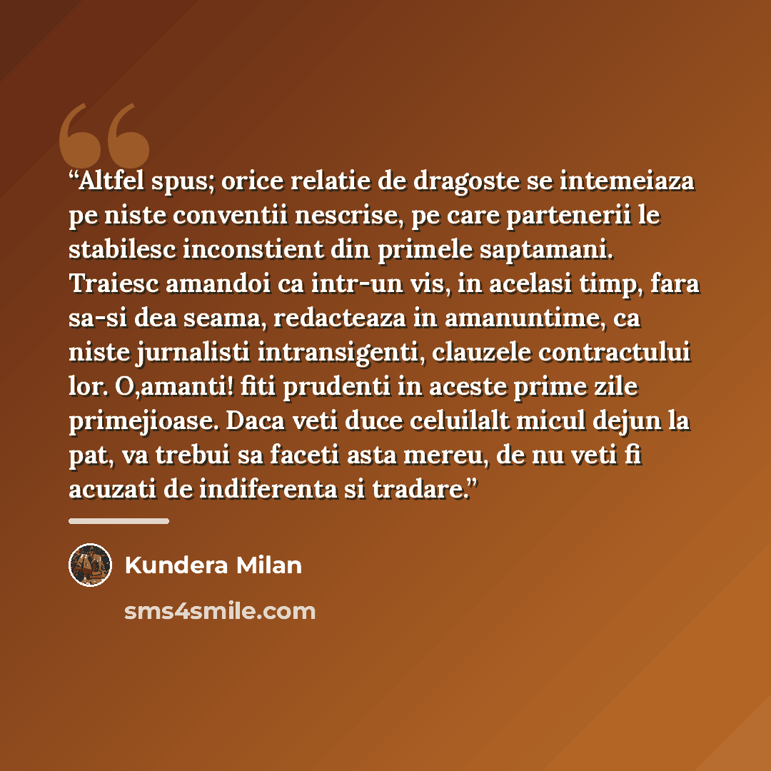 “Altfel spus; orice relatie de dragoste se intemeiaza pe niste conventii nescrise, pe care partenerii le stabilesc inconstient din primele saptamani. Traiesc amandoi ca intr-un vis, in acelasi timp, fara sa-si dea seama, redacteaza in amanuntime, ca niste jurnalisti intransigenti, clauzele…” quote by Kundera Milan