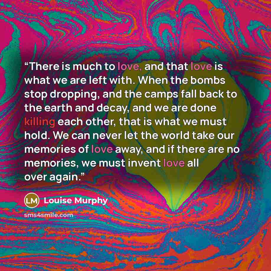 “There is much to love, and that love is what we are left with. When the bombs stop dropping, and the camps fall back to the earth and decay, and we are done killing each other, that is what we must hold. We can never let the world take our memories of love away, and if there are no memories, we…” quote by Louise Murphy