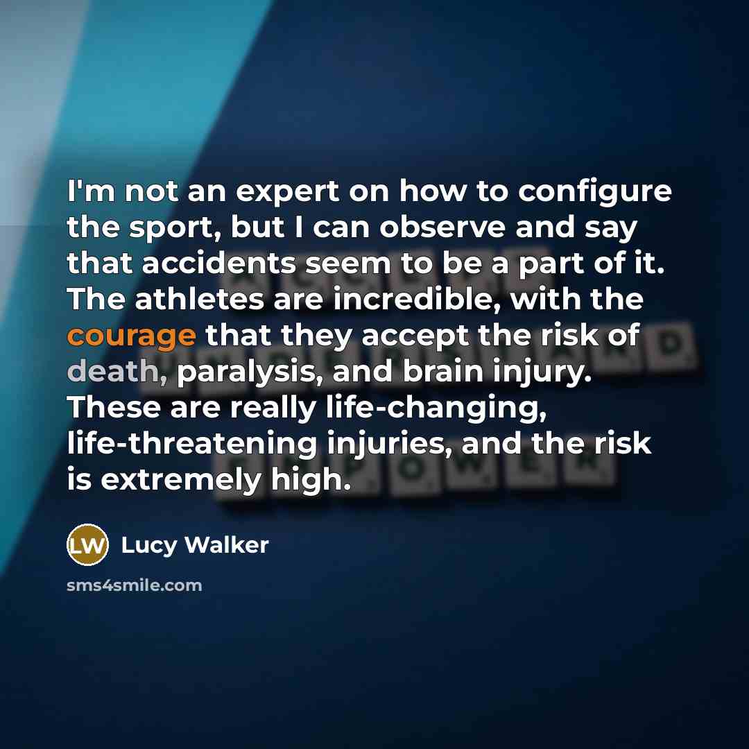 “I'm not an expert on how to configure the sport, but I can observe and say that accidents seem to be a part of it. The athletes are incredible, with the courage that they accept the risk of death, paralysis, and brain injury. These are really life-changing, life-threatening injuries, and the risk…” quote by Lucy Walker