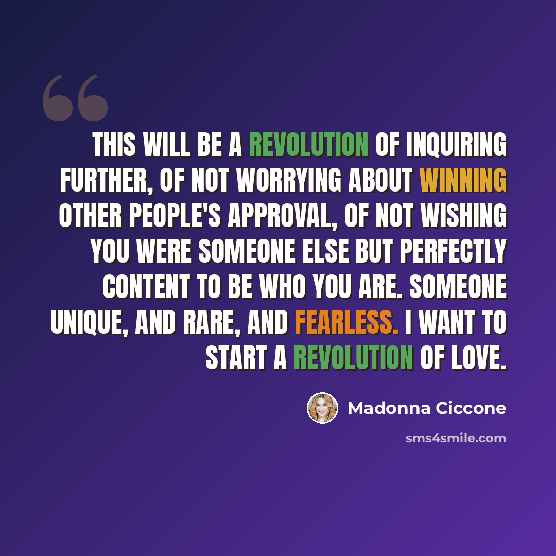 “This will be a revolution of inquiring further, of not worrying about winning other people's approval, of not wishing you were someone else but perfectly content to be who you are. Someone unique, and rare, and fearless. I want to start a revolution of love.” quote by Madonna Ciccone