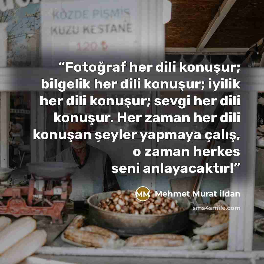 “Fotoğraf her dili konuşur; bilgelik her dili konuşur; iyilik her dili konuşur; sevgi her dili konuşur. Her zaman her dili konuşan şeyler yapmaya çalış, o zaman herkes seni anlayacaktır!” quote by Mehmet Murat ildan