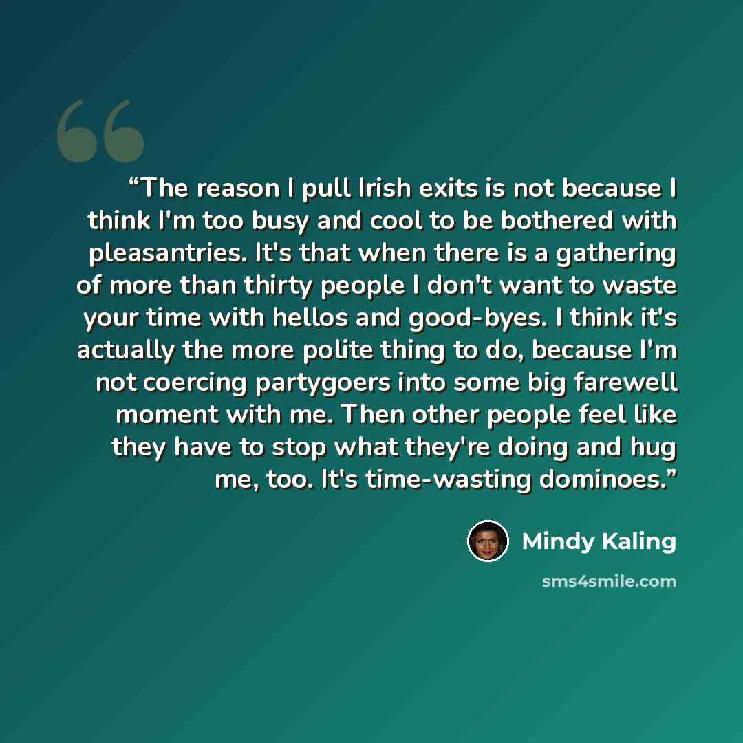 “The reason I pull Irish exits is not because I think I'm too busy and cool to be bothered with pleasantries. It's that when there is a gathering of more than thirty people I don't want to waste your time with hellos and good-byes. I think it's actually the more polite thing to do, because I'm not…” quote by Mindy Kaling