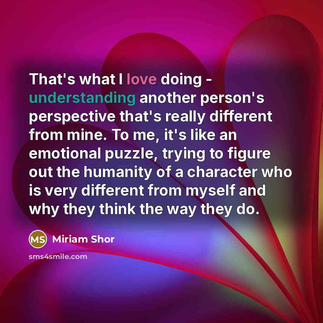 “That's what I love doing - understanding another person's perspective that's really different from mine. To me, it's like an emotional puzzle, trying to figure out the humanity of a character who is very different from myself and why they think the way they do.” quote by Miriam Shor