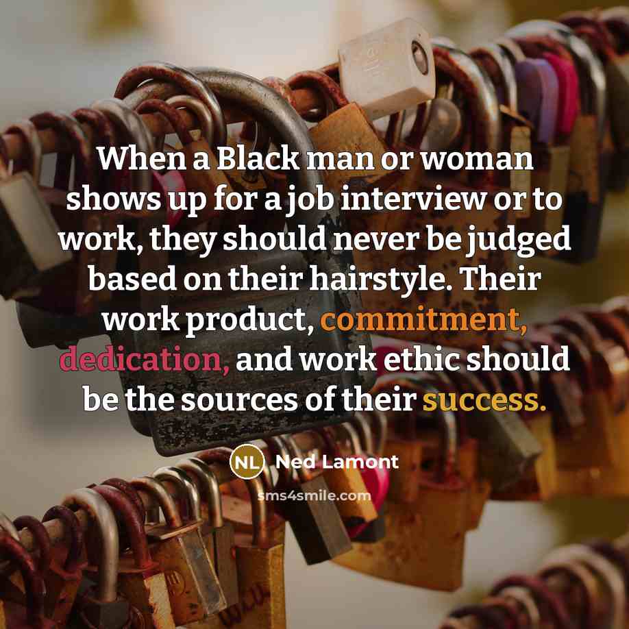 “When a Black man or woman shows up for a job interview or to work, they should never be judged based on their hairstyle. Their work product, commitment, dedication, and work ethic should be the sources of their success.” quote by Ned Lamont