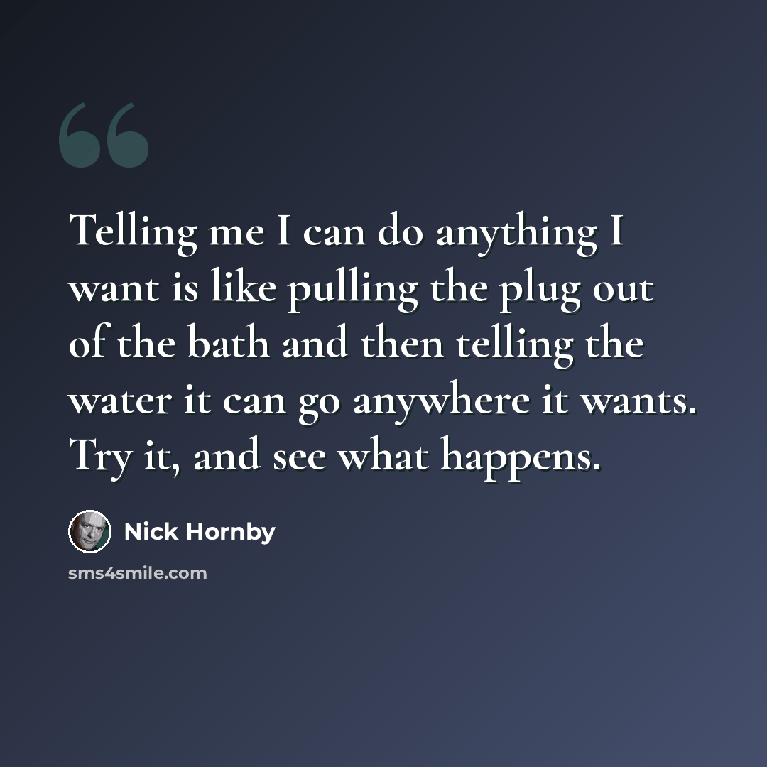 “Telling me I can do anything I want is like pulling the plug out of the bath and then telling the water it can go anywhere it wants. Try it, and see what happens.” quote by Nick Hornby