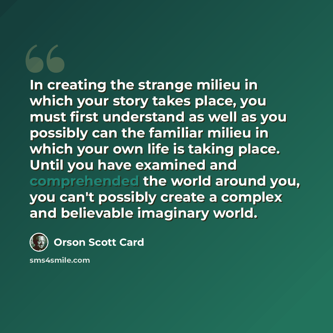 “In creating the strange milieu in which your story takes place, you must first understand as well as you possibly can the familiar milieu in which your own life is taking place. Until you have examined and comprehended the world around you, you can't possibly create a complex and believable…” quote by Orson Scott Card