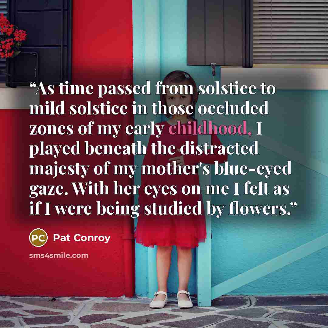 “As time passed from solstice to mild solstice in those occluded zones of my early childhood, I played beneath the distracted majesty of my mother's blue-eyed gaze. With her eyes on me I felt as if I were being studied by flowers.” quote by Pat Conroy
