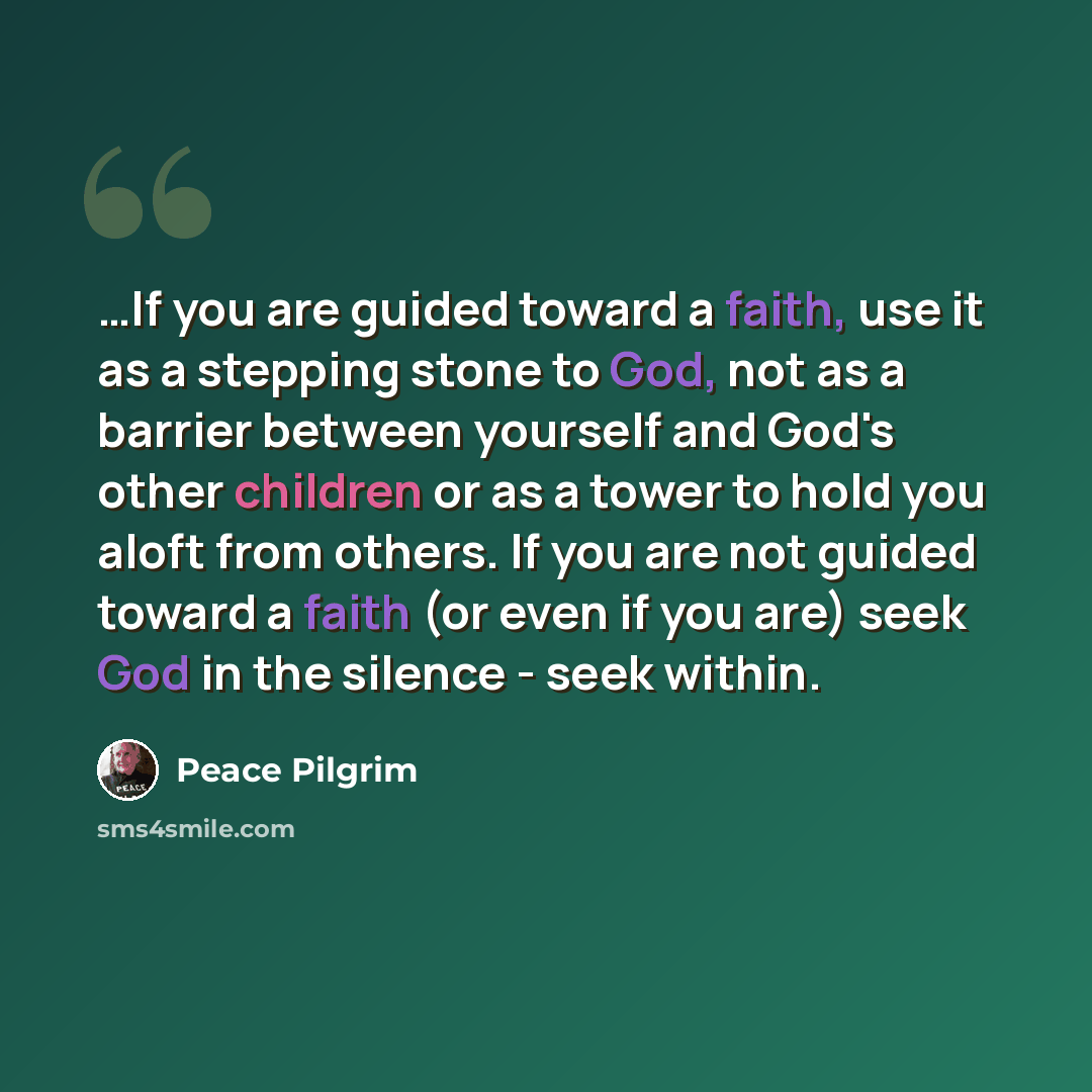 “…If you are guided toward a faith, use it as a stepping stone to God, not as a barrier between yourself and God's other children or as a tower to hold you aloft from others. If you are not guided toward a faith (or even if you are) seek God in the silence - seek within.” quote by Peace Pilgrim