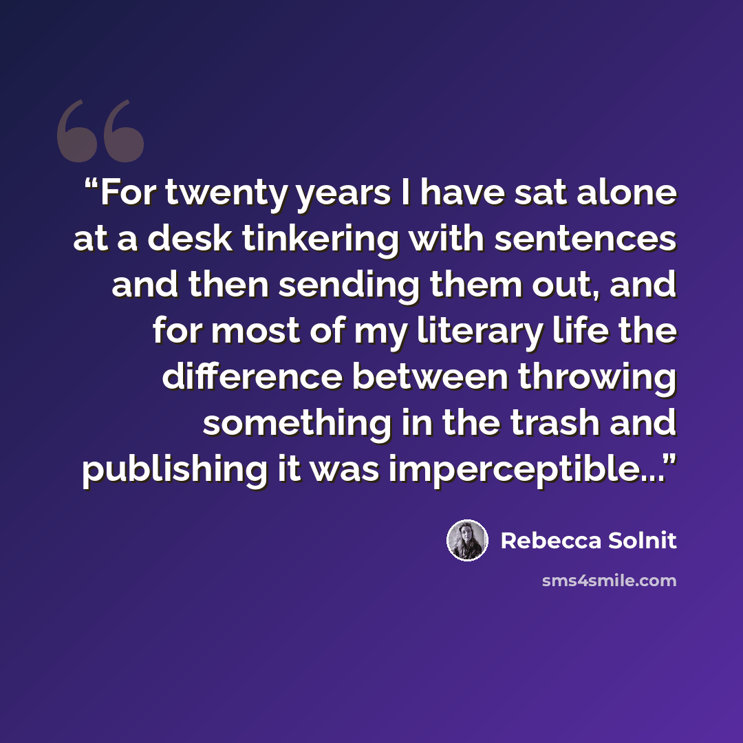 “For twenty years I have sat alone at a desk tinkering with sentences and then sending them out, and for most of my literary life the difference between throwing something in the trash and publishing it was imperceptible...” quote by Rebecca Solnit