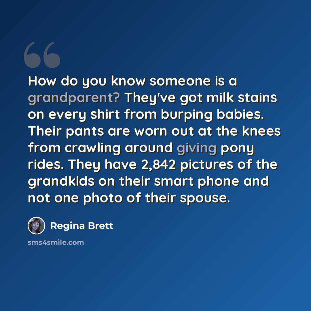 “How do you know someone is a grandparent? They've got milk stains on every shirt from burping babies. Their pants are worn out at the knees from crawling around giving pony rides. They have 2,842 pictures of the grandkids on their smart phone and not one photo of their spouse.” quote by Regina Brett