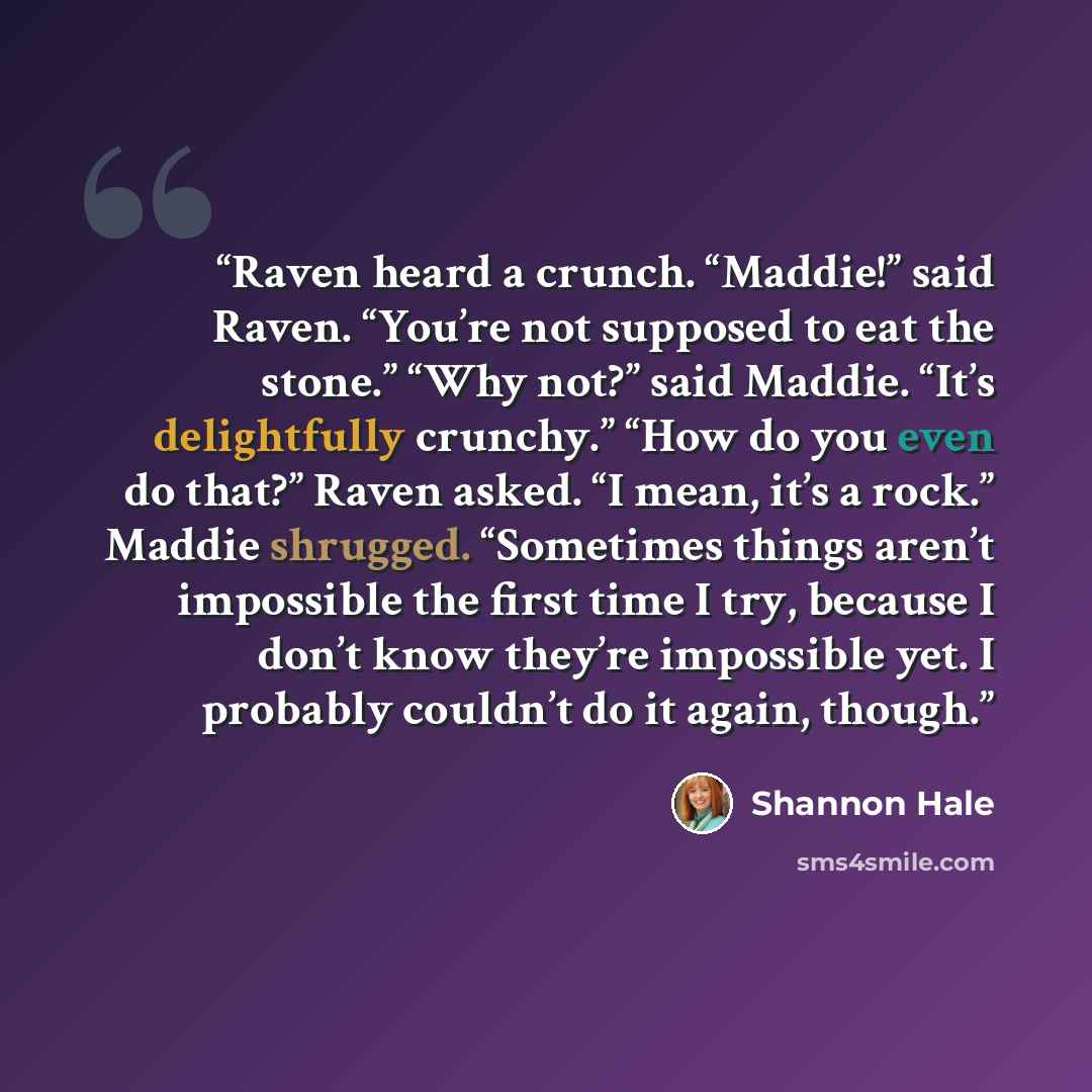 “Raven heard a crunch. “Maddie!” said Raven. “You’re not supposed to eat the stone.” “Why not?” said Maddie. “It’s delightfully crunchy.” “How do you even do that?” Raven asked. “I mean, it’s a rock.” Maddie shrugged. “Sometimes things aren’t impossible the first time I try, because I don’t know…” quote by Shannon Hale