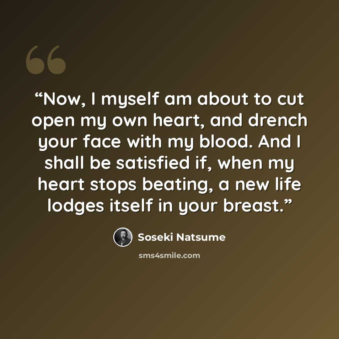 “Now, I myself am about to cut open my own heart, and drench your face with my blood. And I shall be satisfied if, when my heart stops beating, a new life lodges itself in your breast.” quote by Sōseki Natsume