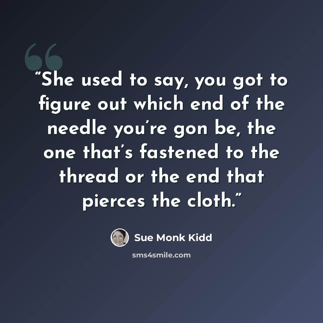 “She used to say, you got to figure out which end of the needle you’re gon be, the one that’s fastened to the thread or the end that pierces the cloth.” quote by Sue Monk Kidd