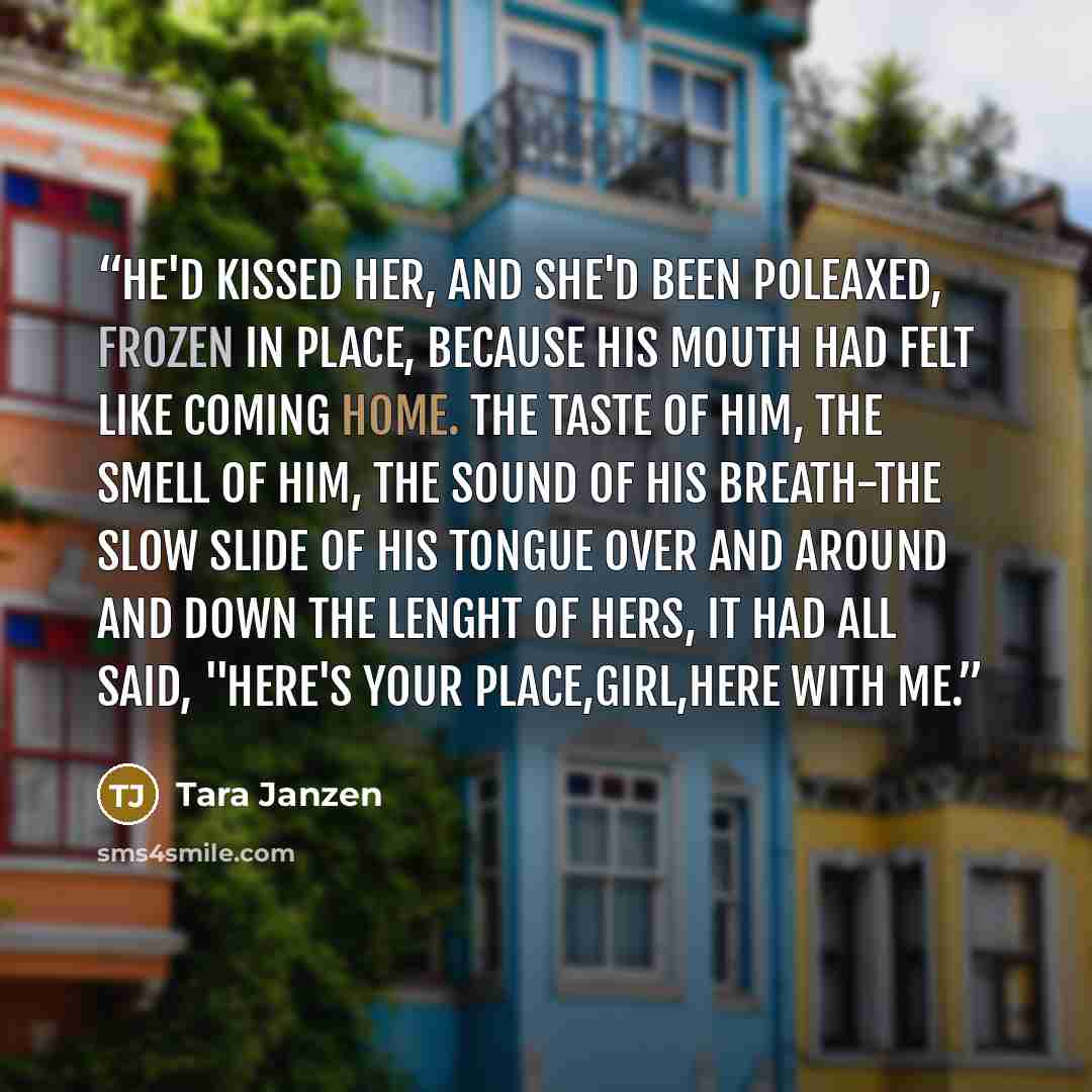 “He'd kissed her, and she'd been poleaxed, frozen in place, because his mouth had felt like coming home. The taste of him, the smell of him, the sound of his breath-the slow slide of his tongue over and around and down the lenght of hers, it had all said, "Here's your place,girl,here with me.” quote by Tara Janzen