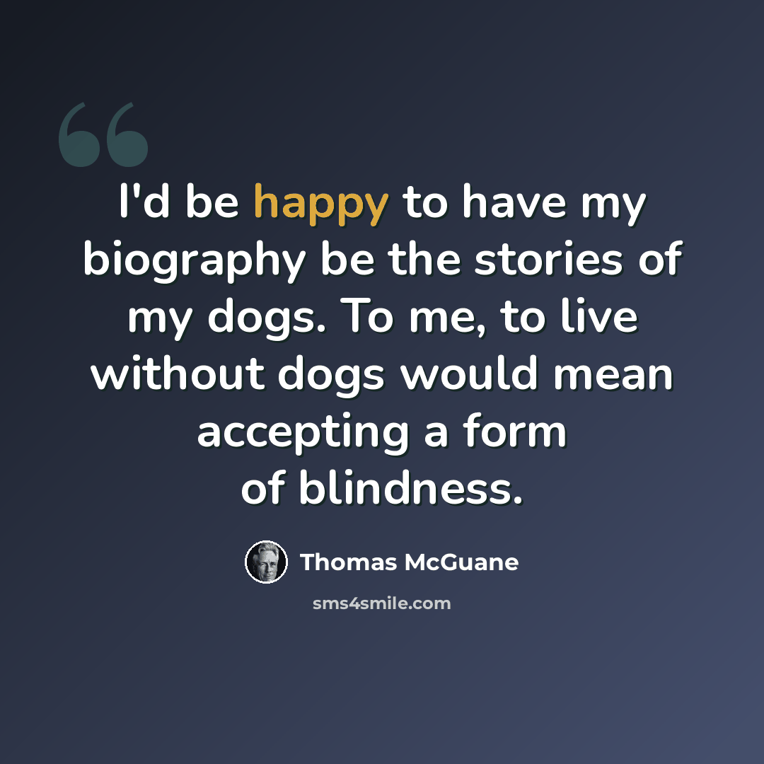 “I'd be happy to have my biography be the stories of my dogs. To me, to live without dogs would mean accepting a form of blindness.” quote by Thomas McGuane