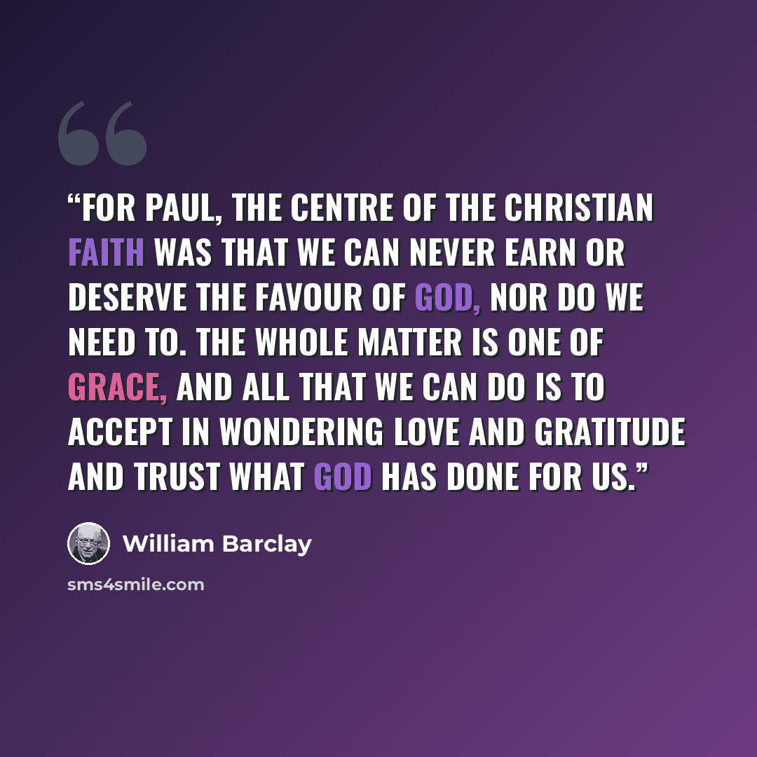 “For Paul, the centre of the Christian faith was that we can never earn or deserve the favour of God, nor do we need to. The whole matter is one of grace, and all that we can do is to accept in wondering love and gratitude and trust what God has done for us.” quote by William Barclay