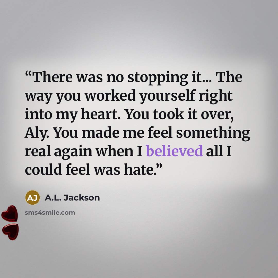 “There was no stopping it... The way you worked yourself right into my heart. You took it over, Aly. You made me feel something real again when I believed all I could feel was hate.” quote by A.L. Jackson