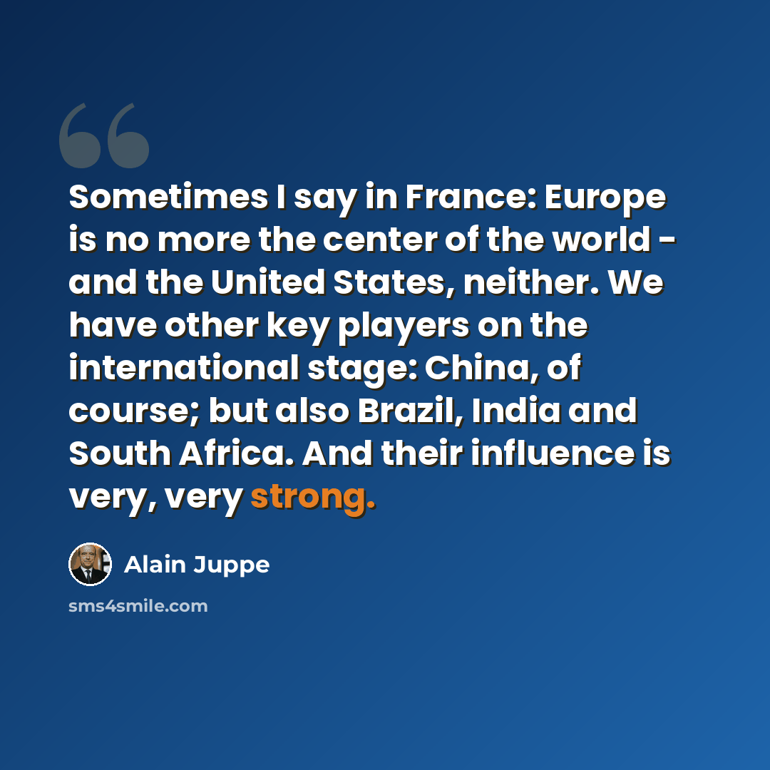 “Sometimes I say in France: Europe is no more the center of the world - and the United States, neither. We have other key players on the international stage: China, of course; but also Brazil, India and South Africa. And their influence is very, very strong.” quote by Alain Juppe