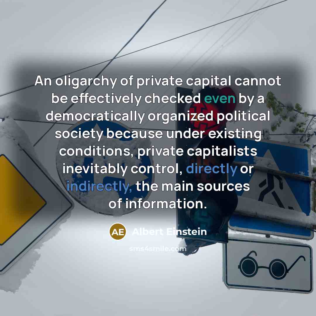 “An oligarchy of private capital cannot be effectively checked even by a democratically organized political society because under existing conditions, private capitalists inevitably control, directly or indirectly, the main sources of information.” quote by Albert Einstein
