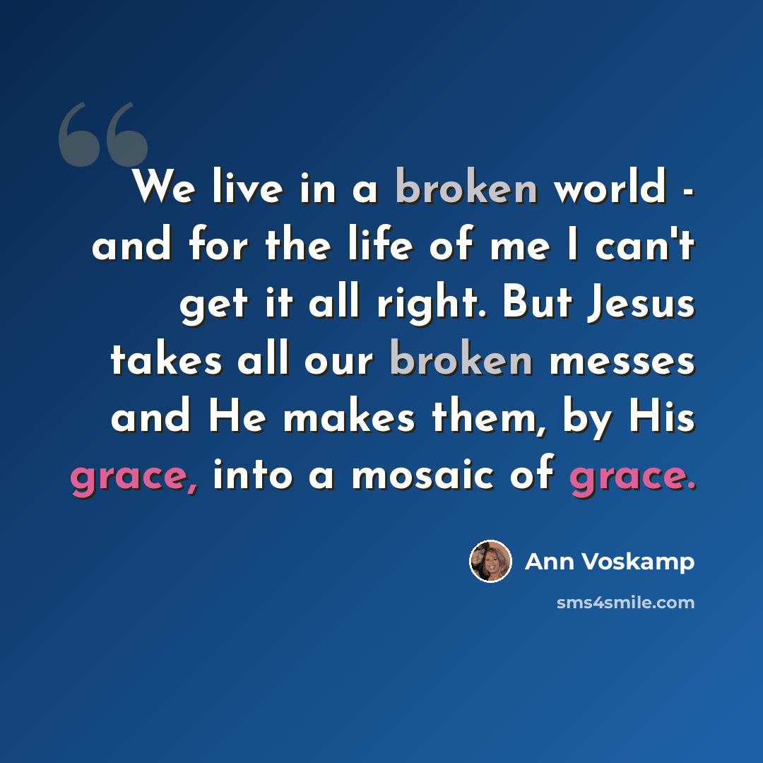 “We live in a broken world - and for the life of me I can't get it all right. But Jesus takes all our broken messes and He makes them, by His grace, into a mosaic of grace.” quote by Ann Voskamp