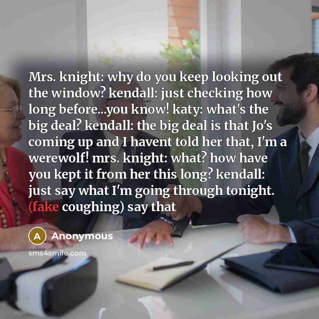 “Mrs. knight: why do you keep looking out the window? kendall: just checking how long before...you know! katy: what's the big deal? kendall: the big deal is that Jo's coming up and I havent told her that, I'm a werewolf! mrs. knight: what? how have you kept it from her this long? kendall: just say…” quote by Anonymous