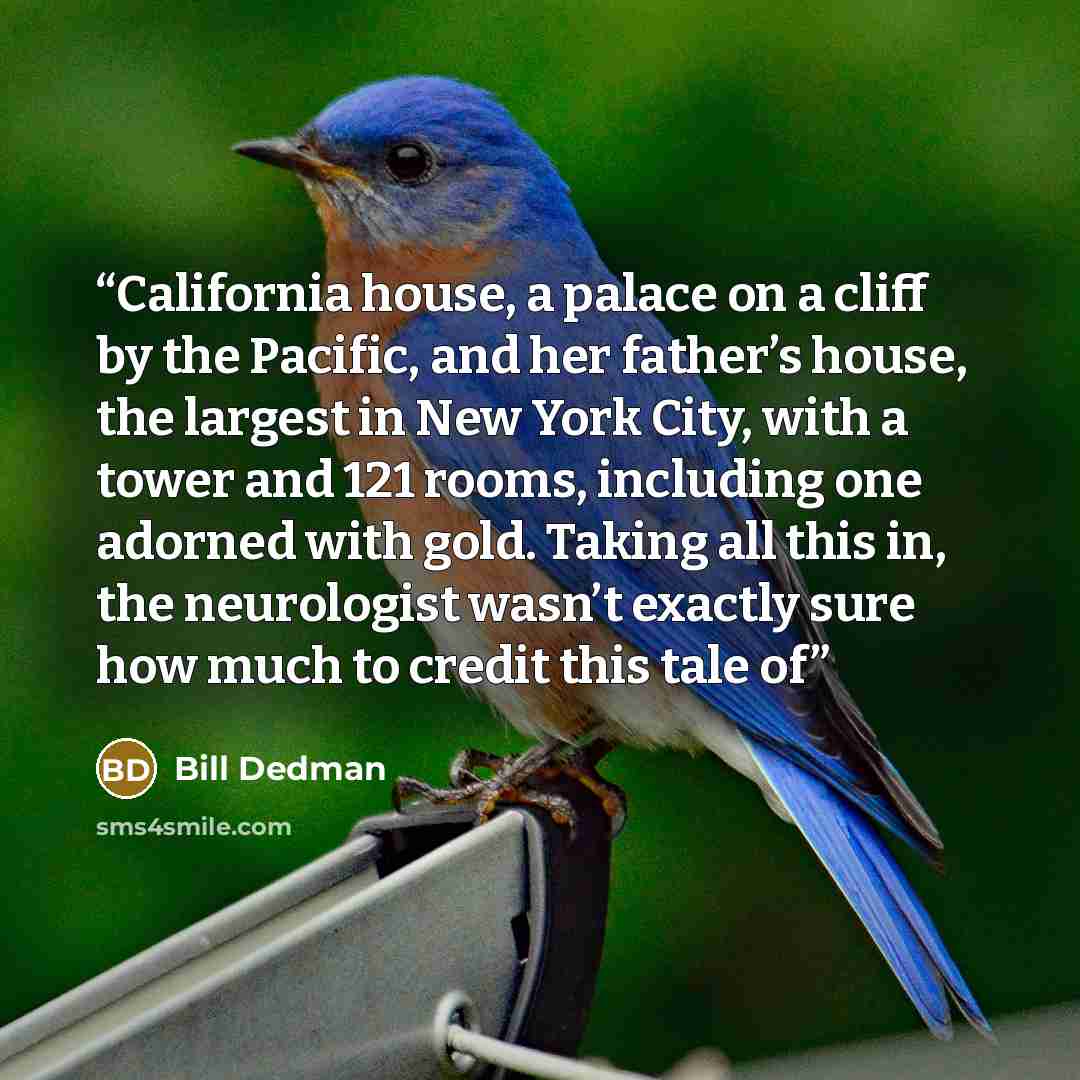 “California house, a palace on a cliff by the Pacific, and her father’s house, the largest in New York City, with a tower and 121 rooms, including one adorned with gold. Taking all this in, the neurologist wasn’t exactly sure how much to credit this tale of” quote by Bill Dedman