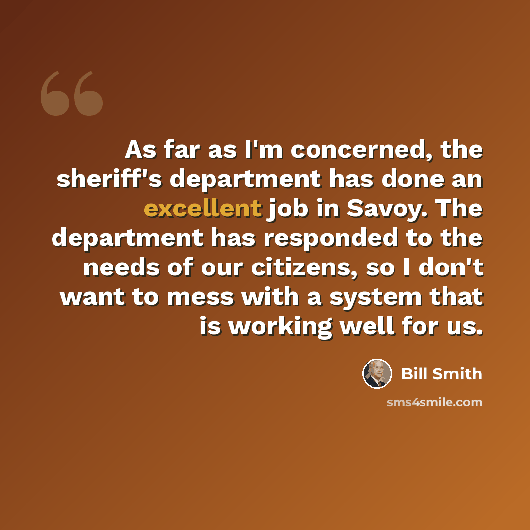 “As far as I'm concerned, the sheriff's department has done an excellent job in Savoy. The department has responded to the needs of our citizens, so I don't want to mess with a system that is working well for us.” quote by Bill Smith