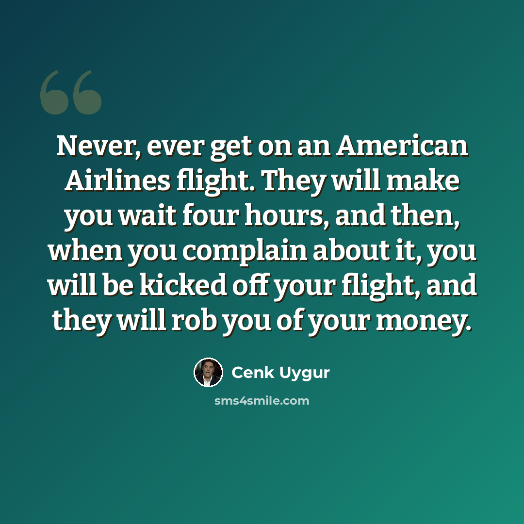 “Never, ever get on an American Airlines flight. They will make you wait four hours, and then, when you complain about it, you will be kicked off your flight, and they will rob you of your money.” quote by Cenk Uygur