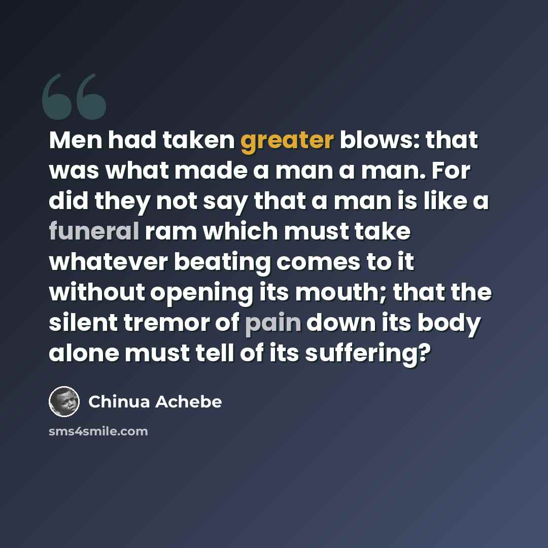 “Men had taken greater blows: that was what made a man a man. For did they not say that a man is like a funeral ram which must take whatever beating comes to it without opening its mouth; that the silent tremor of pain down its body alone must tell of its suffering?” quote by Chinua Achebe