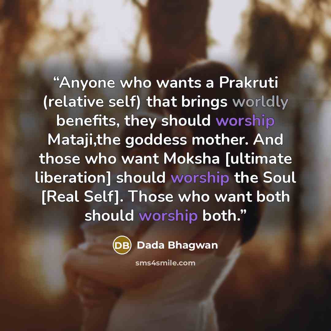 “Anyone who wants a Prakruti (relative self) that brings worldly benefits, they should worship Mataji,the goddess mother. And those who want Moksha [ultimate liberation] should worship the Soul [Real Self]. Those who want both should worship both.” quote by Dada Bhagwan