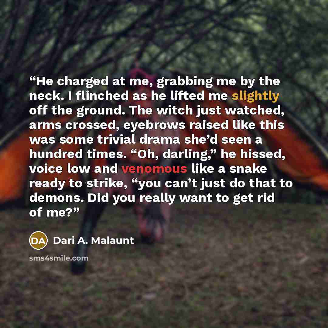 “He charged at me, grabbing me by the neck. I flinched as he lifted me slightly off the ground. The witch just watched, arms crossed, eyebrows raised like this was some trivial drama she’d seen a hundred times. “Oh, darling,” he hissed, voice low and venomous like a snake ready to strike, “you…” quote by Dari A. Malaunt
