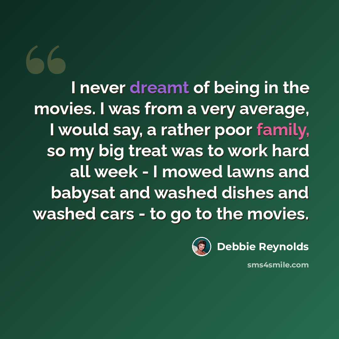 “I never dreamt of being in the movies. I was from a very average, I would say, a rather poor family, so my big treat was to work hard all week - I mowed lawns and babysat and washed dishes and washed cars - to go to the movies.” quote by Debbie Reynolds
