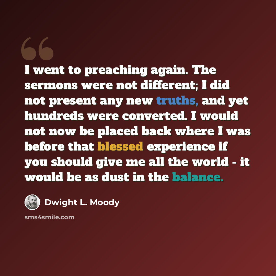 “I went to preaching again. The sermons were not different; I did not present any new truths, and yet hundreds were converted. I would not now be placed back where I was before that blessed experience if you should give me all the world - it would be as dust in the balance.” quote by Dwight L. Moody