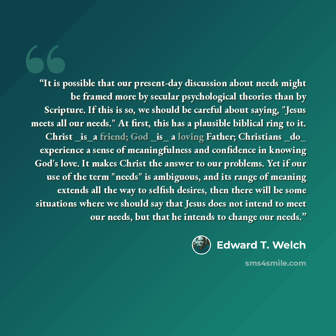 “It is possible that our present-day discussion about needs might be framed more by secular psychological theories than by Scripture. If this is so, we should be careful about saying, "Jesus meets all our needs." At first, this has a plausible biblical ring to it. Christ _is_a friend; God _is_ a…” quote by Edward T. Welch