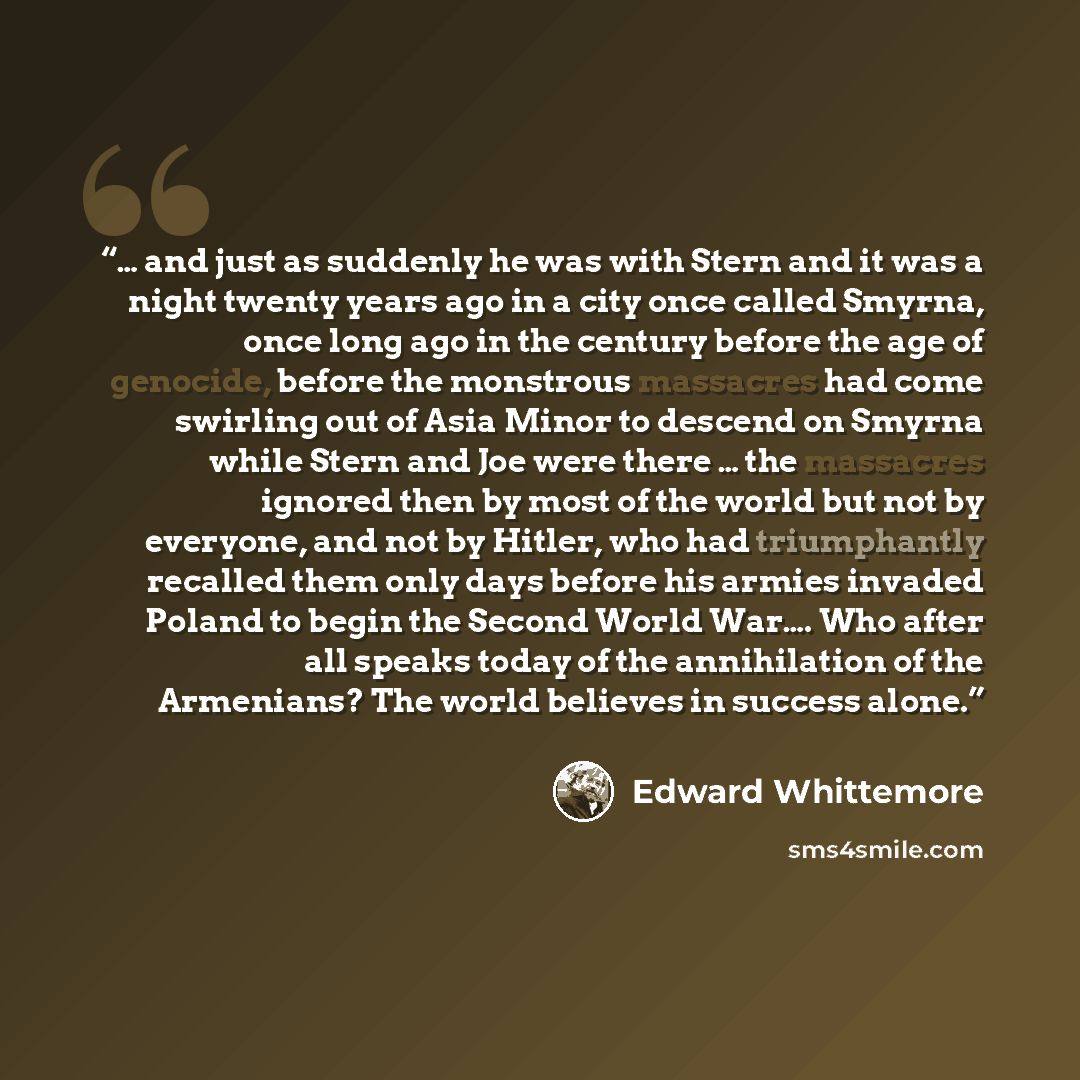 “… and just as suddenly he was with Stern and it was a night twenty years ago in a city once called Smyrna, once long ago in the century before the age of genocide, before the monstrous massacres had come swirling out of Asia Minor to descend on Smyrna while Stern and Joe were there … the massacres…” quote by Edward Whittemore