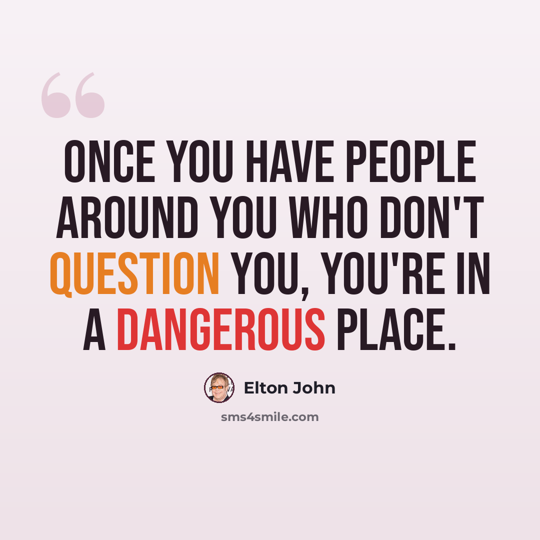 “Once you have people around you who don't question you, you're in a dangerous place.” quote by Elton John
