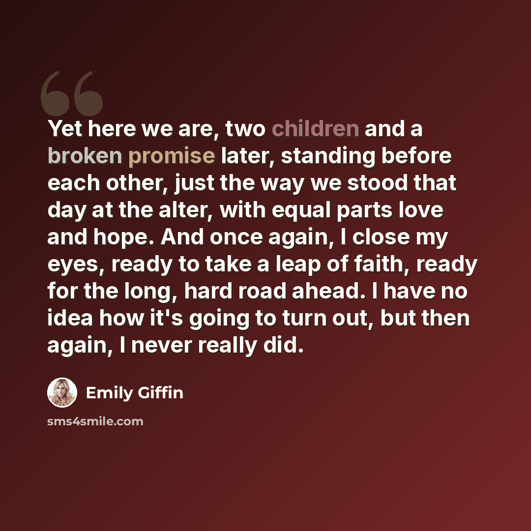 “Yet here we are, two children and a broken promise later, standing before each other, just the way we stood that day at the alter, with equal parts love and hope. And once again, I close my eyes, ready to take a leap of faith, ready for the long, hard road ahead. I have no idea how it's going to…” quote by Emily Giffin