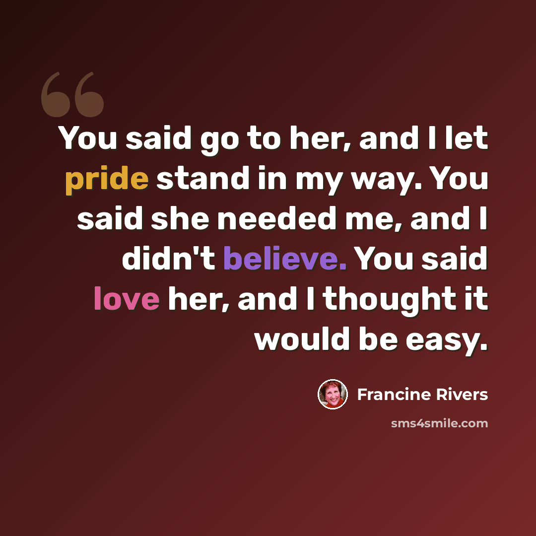 “You said go to her, and I let pride stand in my way. You said she needed me, and I didn't believe. You said love her, and I thought it would be easy.” quote by Francine Rivers