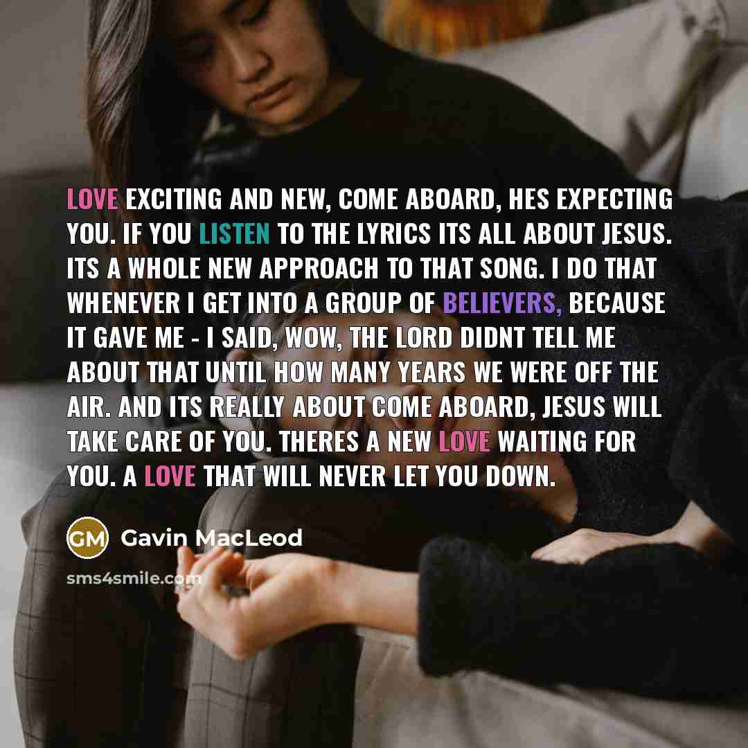 “Love exciting and new, come aboard, hes expecting you. If you listen to the lyrics its all about Jesus. Its a whole new approach to that song. I do that whenever I get into a group of believers, because it gave me - I said, wow, the Lord didnt tell me about that until how many years we were off…” quote by Gavin MacLeod