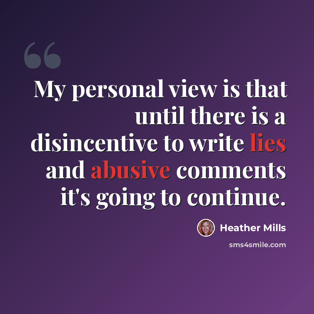 “My personal view is that until there is a disincentive to write lies and abusive comments it's going to continue.” quote by Heather Mills