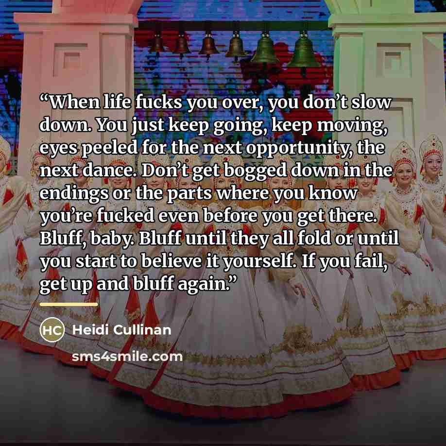 “When life fucks you over, you don’t slow down. You just keep going, keep moving, eyes peeled for the next opportunity, the next dance. Don’t get bogged down in the endings or the parts where you know you’re fucked even before you get there. Bluff, baby. Bluff until they all fold or until you start…” quote by Heidi Cullinan