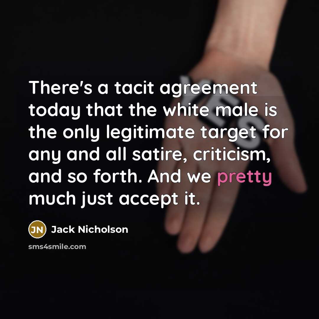 “There's a tacit agreement today that the white male is the only legitimate target for any and all satire, criticism, and so forth. And we pretty much just accept it.” quote by Jack Nicholson