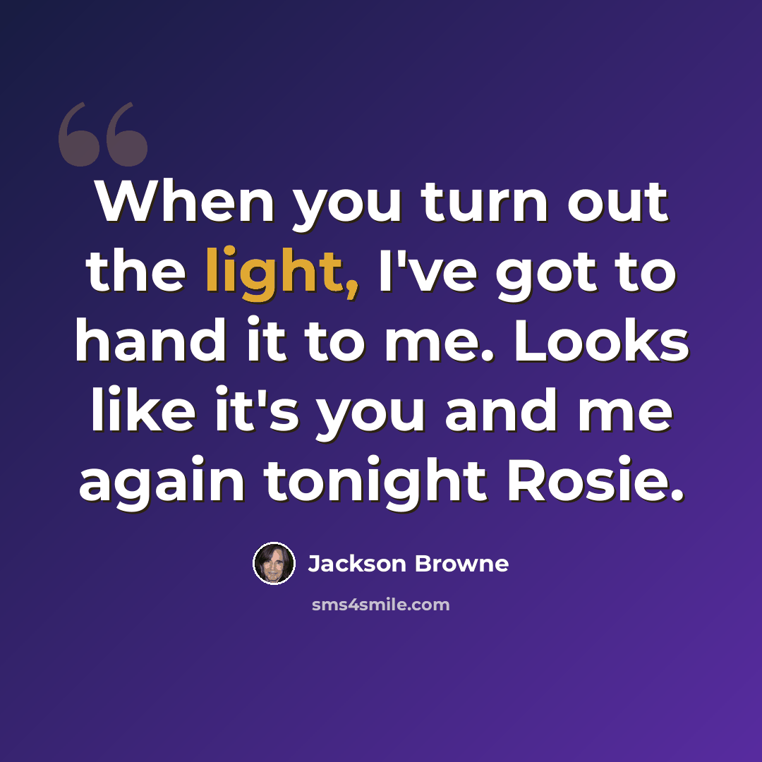 “When you turn out the light, I've got to hand it to me. Looks like it's you and me again tonight Rosie.” quote by Jackson Browne