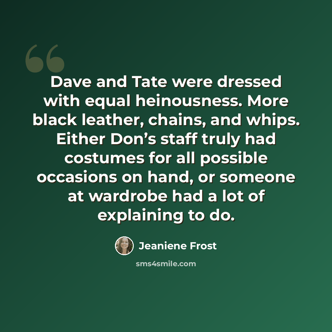 “Dave and Tate were dressed with equal heinousness. More black leather, chains, and whips. Either Don’s staff truly had costumes for all possible occasions on hand, or someone at wardrobe had a lot of explaining to do.” quote by Jeaniene Frost