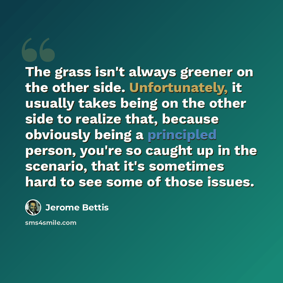 “The grass isn't always greener on the other side. Unfortunately, it usually takes being on the other side to realize that, because obviously being a principled person, you're so caught up in the scenario, that it's sometimes hard to see some of those issues.” quote by Jerome Bettis
