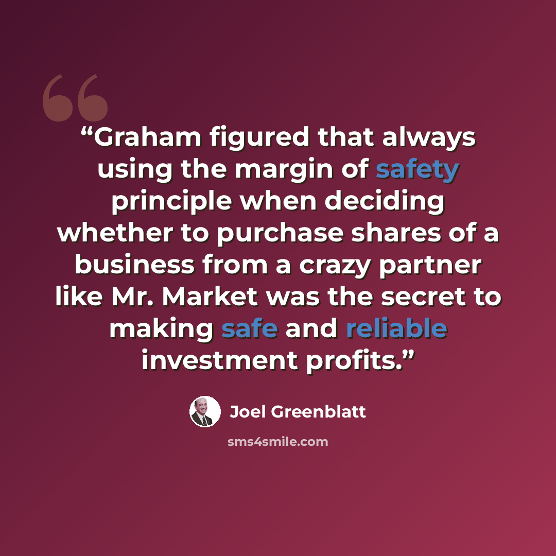 “Graham figured that always using the margin of safety principle when deciding whether to purchase shares of a business from a crazy partner like Mr. Market was the secret to making safe and reliable investment profits.” quote by Joel Greenblatt