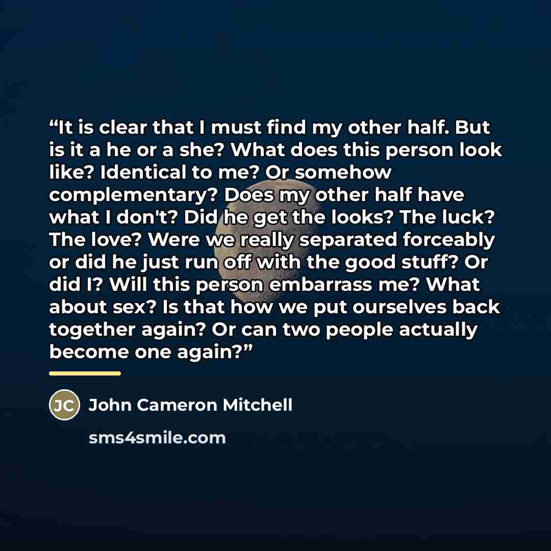 “It is clear that I must find my other half. But is it a he or a she? What does this person look like? Identical to me? Or somehow complementary? Does my other half have what I don't? Did he get the looks? The luck? The love? Were we really separated forceably or did he just run off with the good…” quote by John Cameron Mitchell